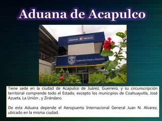 Tiene sede en la ciudad de Acapulco de Juárez, Guerrero, y su circunscripción
territorial comprende todo el Estado, excepto los municipios de Coahuayutla, José
Azueta, La Unión , y Zirándaro.
De esta Aduana depende el Aeropuerto Internacional General Juan N. Alvarez,
ubicado en la misma ciudad.
 
