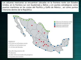 Las aduanas mexicanas se encuentran ubicadas en la frontera norte con Estados
Unidos, en la frontera sur con Guatemala y Belice, y en puntos estratégicos como
puertos marítimos en las costas del Pacífico y Golfo de México , así como puntos
interiores dentro de la República.
 