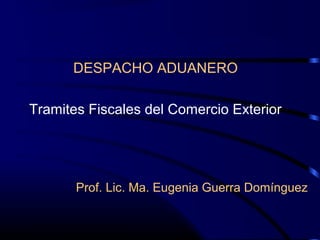 DESPACHO ADUANERO
Tramites Fiscales del Comercio Exterior
Prof. Lic. Ma. Eugenia Guerra Domínguez
 