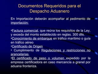 Documentos Requeridos para el
Despacho Aduanero
En Importación deberán acompañar al pedimento de
importación:
•Factura comercial, que reúna los requisitos de la Ley,
y exceda del monto establecido en reglas. 300 dlls.
•Conocimiento de embarque en tráfico marítimo o guía
en tráfico aéreo
•Certificado de Origen
• Cumplimiento de Regulaciones y restricciones no
arancelarias.
•El certificado de peso o volumen expedido por la
empresa certificadora en caso mercancía a granel por
aduana fronteriza.
 
