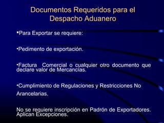 Documentos Requeridos para el
Despacho Aduanero
Para Exportar se requiere:
•Pedimento de exportación.
•Factura Comercial o cualquier otro documento que
declare valor de Mercancías.
•Cumplimiento de Regulaciones y Restricciones No
Arancelarias.
No se requiere inscripción en Padrón de Exportadores.
Aplican Excepciones.
 