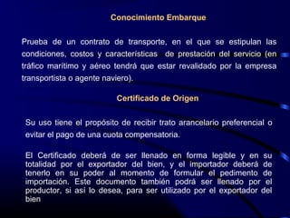 Conocimiento Embarque
Prueba de un contrato de transporte, en el que se estipulan las
condiciones, costos y características de prestación del servicio (en
tráfico marítimo y aéreo tendrá que estar revalidado por la empresa
transportista o agente naviero).
Certificado de Origen
Su uso tiene el propósito de recibir trato arancelario preferencial o
evitar el pago de una cuota compensatoria.
El Certificado deberá de ser llenado en forma legible y en su
totalidad por el exportador del bien, y el importador deberá de
tenerlo en su poder al momento de formular el pedimento de
importación. Este documento también podrá ser llenado por el
productor, si así lo desea, para ser utilizado por el exportador del
bien
 