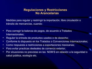 Regulaciones y Restricciones
No Arancelarias
Medidas para regular y restringir la importación, libre circulación o
tránsito de mercancías, cuando:
• Para corregir la balanza de pagos, de acuerdo a Tratados
Internacionales;
• Regular la entrada de productos usados o de desecho;
• Conforme lo dispuesto en los Tratados o Convenciones Internacionales;
• Como respuesta a restricciones a exportaciones mexicanas;
• Para evitar practicas desleales de comercio exterior;
• Por situaciones no previstas en las NOM’S en relación a la seguridad o
salud pública, ecología etc.
 