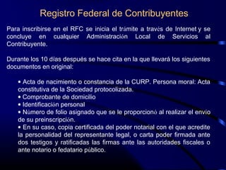Registro Federal de Contribuyentes
Para inscribirse en el RFC se inicia el trámite a través de Internet y se
concluye en cualquier Administración Local de Servicios al
Contribuyente.
Durante los 10 días después se hace cita en la que llevará los siguientes
documentos en original:
• Acta de nacimiento o constancia de la CURP. Persona moral: Acta
constitutiva de la Sociedad protocolizada.
• Comprobante de domicilio
• Identificación personal
• Número de folio asignado que se le proporcionó al realizar el envío
de su preinscripción.
• En su caso, copia certificada del poder notarial con el que acredite
la personalidad del representante legal, o carta poder firmada ante
dos testigos y ratificadas las firmas ante las autoridades fiscales o
ante notario o fedatario público.
 