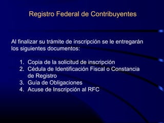 Al finalizar su trámite de inscripción se le entregarán
los siguientes documentos:
1. Copia de la solicitud de inscripción
2. Cédula de Identificación Fiscal o Constancia
de Registro
3. Guía de Obligaciones
4. Acuse de Inscripción al RFC
Registro Federal de Contribuyentes
 