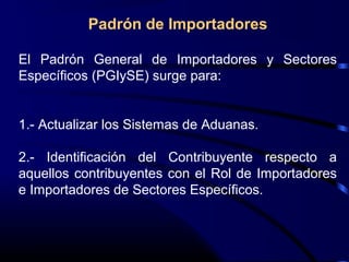 Padrón de Importadores
El Padrón General de Importadores y Sectores
Específicos (PGIySE) surge para:
1.- Actualizar los Sistemas de Aduanas.
2.- Identificación del Contribuyente respecto a
aquellos contribuyentes con el Rol de Importadores
e Importadores de Sectores Específicos.
 