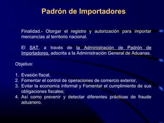 Finalidad.- Otorgar el registro y autorización para importar
mercancías al territorio nacional.
El SAT, a través de la Administración de Padrón de
Importadores, adscrita a la Administración General de Aduanas.
Objetivo:
1. Evasión fiscal,
2. Fomentar el control de operaciones de comercio exterior,
3. Evitar la economía informal y Fomentar el cumplimiento de sus
obligaciones fiscales;
4. Así como prevenir y detectar diferentes prácticas de fraude
aduanero.
Padrón de Importadores
 
