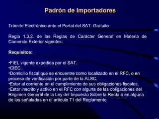 Trámite Electrónico ante el Portal del SAT. Gratuito
Regla 1.3.2. de las Reglas de Carácter General en Materia de
Comercio Exterior vigentes.
Requisitos:
•FIEL vigente expedida por el SAT.
•CIEC.
•Domicilio fiscal que se encuentre como localizado en el RFC, o en
proceso de verificación por parte de la ALSC.
•Estar al corriente en el cumplimiento de sus obligaciones fiscales.
•Estar inscrito y activo en el RFC con alguna de las obligaciones del
Régimen General de la Ley del Impuesto Sobre la Renta o en alguna
de las señaladas en el artículo 71 del Reglamento.
Padrón de Importadores
 