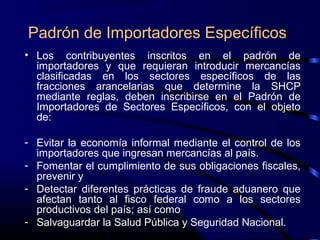 Padrón de Importadores Específicos
• Los contribuyentes inscritos en el padrón de
importadores y que requieran introducir mercancías
clasificadas en los sectores específicos de las
fracciones arancelarias que determine la SHCP
mediante reglas, deben inscribirse en el Padrón de
Importadores de Sectores Específicos, con el objeto
de:
- Evitar la economía informal mediante el control de los
importadores que ingresan mercancías al país.
- Fomentar el cumplimiento de sus obligaciones fiscales,
prevenir y
- Detectar diferentes prácticas de fraude aduanero que
afectan tanto al fisco federal como a los sectores
productivos del país; así como
- Salvaguardar la Salud Pública y Seguridad Nacional.
 