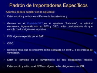 Padrón de Importadores Específicos
Además deberá cumplir con lo siguiente:
• Estar inscritos y activos en el Padrón de Importadores y
• Generar en el Portal del SAT, en el apartado “Padrones”, la solicitud
electrónica, ingresando con su RFC y CIEC, antes cerciorándose de que
cumple con los siguientes requisitos:
• FIEL vigente expedida por el SAT.
• CIEC.
• Domicilio fiscal que se encuentre como localizado en el RFC, o en proceso de
verificación.
• Estar al corriente en el cumplimiento de sus obligaciones fiscales.
• Estar inscrito y activo en el RFC con alguna de las obligaciones del ISR.
 