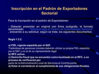 Inscripción en el Padrón de Exportadores
Sectorial
Para la Inscripción en el padrón de Exportadores:
- Deberán presentar en original con firma autógrafa, el formato
denominado “Solicitud para el Padrón de Exportadores Sectorial”
, anexando a su solicitud, según se trate, los siguientes documentos:
 