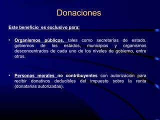Donaciones
Este beneficio es exclusivo para:
• Organismos públicos, tales como secretarías de estado,
gobiernos de los estados, municipios y organismos
desconcentrados de cada uno de los niveles de gobierno, entre
otros.
• Personas morales no contribuyentes con autorización para
recibir donativos deducibles del impuesto sobre la renta
(donatarias autorizadas).
 
