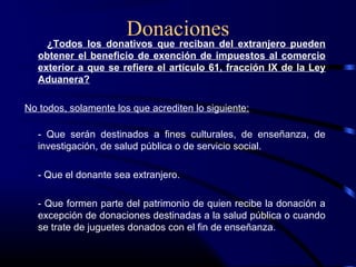 Donaciones
¿Todos los donativos que reciban del extranjero pueden
obtener el beneficio de exención de impuestos al comercio
exterior a que se refiere el artículo 61, fracción IX de la Ley
Aduanera?
No todos, solamente los que acrediten lo siguiente:
- Que serán destinados a fines culturales, de enseñanza, de
investigación, de salud pública o de servicio social.
- Que el donante sea extranjero.
- Que formen parte del patrimonio de quien recibe la donación a
excepción de donaciones destinadas a la salud pública o cuando
se trate de juguetes donados con el fin de enseñanza.
 