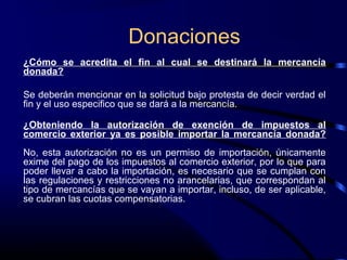 Donaciones
¿Cómo se acredita el fin al cual se destinará la mercancía
donada?
Se deberán mencionar en la solicitud bajo protesta de decir verdad el
fin y el uso especifico que se dará a la mercancía.
¿Obteniendo la autorización de exención de impuestos al
comercio exterior ya es posible importar la mercancía donada?
No, esta autorización no es un permiso de importación, únicamente
exime del pago de los impuestos al comercio exterior, por lo que para
poder llevar a cabo la importación, es necesario que se cumplan con
las regulaciones y restricciones no arancelarias, que correspondan al
tipo de mercancías que se vayan a importar, incluso, de ser aplicable,
se cubran las cuotas compensatorias.
 