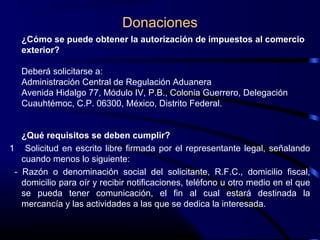 Donaciones
¿Cómo se puede obtener la autorización de impuestos al comercio
exterior?
Deberá solicitarse a:
Administración Central de Regulación Aduanera
Avenida Hidalgo 77, Módulo IV, P.B., Colonia Guerrero, Delegación
Cuauhtémoc, C.P. 06300, México, Distrito Federal.
¿Qué requisitos se deben cumplir?
1 Solicitud en escrito libre firmada por el representante legal, señalando
cuando menos lo siguiente:
- Razón o denominación social del solicitante, R.F.C., domicilio fiscal,
domicilio para oír y recibir notificaciones, teléfono u otro medio en el que
se pueda tener comunicación, el fin al cual estará destinada la
mercancía y las actividades a las que se dedica la interesada.
 