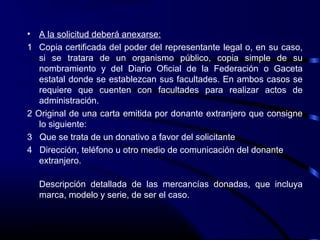 • A la solicitud deberá anexarse:
1 Copia certificada del poder del representante legal o, en su caso,
si se tratara de un organismo público, copia simple de su
nombramiento y del Diario Oficial de la Federación o Gaceta
estatal donde se establezcan sus facultades. En ambos casos se
requiere que cuenten con facultades para realizar actos de
administración.
2 Original de una carta emitida por donante extranjero que consigne
lo siguiente:
3 Que se trata de un donativo a favor del solicitante
4 Dirección, teléfono u otro medio de comunicación del donante
extranjero.
Descripción detallada de las mercancías donadas, que incluya
marca, modelo y serie, de ser el caso.
 