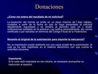 Donaciones
¿Cómo me entero del resultado de mi solicitud?
La resolución del trámite se emite en un plazo máximo de 7 días hábiles,
contados a partir de la fecha en que se haya presentado la solicitud
debidamente requisitada y se remitirá al domicilio para oír y recibir
notificaciones señalado en la solicitud y se notifica personalmente, por correo
certificado o por estrados en términos del Código Fiscal de la Federación.
Necesito el original de la autorización para importar la mercancía?
No, la importación puede realizarla con una copia simple de la autorización, la
cual ya ha sido registrada en el sistema electrónico con que cuenta la
autoridad aduanera.
Importante.
Si la carta está redactada en otro idioma, es necesario acompañar su
traducción al español.
 