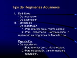 Tipo de Regímenes Aduaneros
I. Definitivos
- De Importación
- De Exportación
II. Temporales
- De importación
1.-Para retornar en su mismo estado;
2-.Para elaboración, transformación o
reparación en programas de Maquila o de
Exportación.
- De exportación
1.-Para retornar en su mismo estado,
2.-Para elaboración, transformación o
reparación.
 