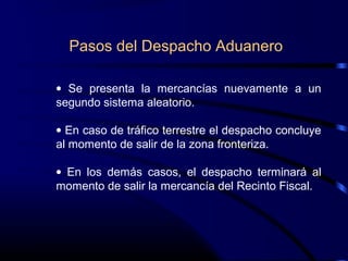 Pasos del Despacho Aduanero
• Se presenta la mercancías nuevamente a un
segundo sistema aleatorio.
• En caso de tráfico terrestre el despacho concluye
al momento de salir de la zona fronteriza.
• En los demás casos, el despacho terminará al
momento de salir la mercancía del Recinto Fiscal.
 