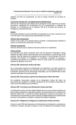 Continuación del Decreto “Por el cual se modifica la legislación aduanera”
Hoja No. 101
_____________________________________________________________
utilizado con fines de comparación, sin que en ningún momento se convierta en
sustituto.
VALOR EN ADUANA DE LAS MERCANCIAS IMPORTADAS
Valor de las mercancías para efectos de la percepción de los derechos de aduana
ad-valorem, establecido de conformidad con los procedimientos y métodos del
Acuerdo, en concordancia con la Decisión 378 de la Comisión del Acuerdo de
Cartagena y el presente Decreto.
VENTA
El contrato mediante el cual se transfiere la propiedad de una cosa a cambio de una
suma de dinero o de cualquier título representativo del mismo.
VENTAS RELACIONADAS
Ventas en las cuales se ha pactado alguna condición o contraprestación referidas al
precio, a la venta de las mercancías o a ambos.
VENTAS SUCESIVAS
Serie de ventas de que es objeto la mercancía antes de su importación.
VINCULACION
Se entenderá que existe vinculación entre dos (2) personas únicamente cuando
califiquen en alguno de los casos previstos en los numerales 4 y 5 del Artículo 15 del
Acuerdo. Para los efectos de la aplicación del artículo 14 de la Decisión 378 de la
Comisión del Acuerdo de Cartagena, se consideran vinculados el cónyuge o
compañero permanente y los parientes hasta el cuarto grado de consanguinidad,
segundo de afinidad o único civil.
Artículo 238º. Declaración Andina del Valor.
Es un documento soporte de la Declaración de Importación, que debe contener la
información técnica referida a los elementos de hecho y circunstancias relativos a la
transacción comercial de las mercancías importadas, que han determinado el valor
aduanero declarado como base gravable.
Artículo 239º. Documentos soporte de la Declaración Andina del Valor.
Se consideran documentos soporte de la Declaración Andina del Valor, los
documentos que justifiquen o acrediten cualquiera de los conceptos consignados en
cada una de las casillas que la conforman.
Artículo 240º. Formulario de la Declaración Andina del Valor.
La Declaración Andina del Valor deberá diligenciarse en los formularios oficiales que
para el efecto determine la autoridad aduanera, de conformidad con lo previsto en la
Decisión Andina 379, o a través de medios electrónicos cuando así se autorice. En
circunstancias excepcionales se podrá autorizar el diligenciamiento de declaraciones
del valor en formularios no oficiales o mediante formularios habilitados.
Artículo 241º. Obligación de diligenciar la Declaración Andina del Valor.
Cuando el valor FOB total declarado en la Declaración de Importación y contenido en
la factura o contrato, sea igual o superior a cinco mil dólares de los Estados Unidos
 
