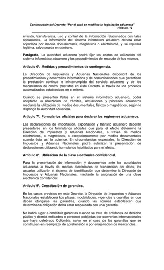 Continuación del Decreto “Por el cual se modifica la legislación aduanera”
Hoja No. 12
_____________________________________________________________
emisión, transferencia, uso y control de la información relacionados con tales
operaciones. La información del sistema informático aduanero deberá estar
soportada por medios documentales, magnéticos o electrónicos, y se reputará
legítima, salvo prueba en contrario.
Parágrafo. La autoridad aduanera podrá fijar los costos de utilización del
sistema informático aduanero y los procedimientos de recaudo de los mismos.
Artículo 6º. Medidas y procedimientos de contingencia.
La Dirección de Impuestos y Aduanas Nacionales dispondrá de los
procedimientos y desarrollos informáticos y de comunicaciones que garanticen
la prestación continua e ininterrumpida del servicio aduanero y de los
mecanismos de control previstos en éste Decreto, a través de los procesos
automatizados establecidos en el mismo.
Cuando se presenten fallas en el sistema informático aduanero, podrá
aceptarse la realización de trámites, actuaciones y procesos aduaneros
mediante la utilización de medios documentales, físicos o magnéticos, según lo
disponga la autoridad aduanera.
Artículo 7º. Formularios oficiales para declarar los regímenes aduaneros.
Las declaraciones de importación, exportación y tránsito aduanero deberán
presentarse en los formularios oficiales que para el efecto determine la
Dirección de Impuestos y Aduanas Nacionales, a través de medios
electrónicos, o magnéticos, o excepcionalmente por medios documentales
cuando ésta así lo autorice. En circunstancias especiales, la Dirección de
Impuestos y Aduanas Nacionales podrá autorizar la presentación de
declaraciones utilizando formularios habilitados para el efecto.
Artículo 8º. Utilización de la clave electrónica confidencial.
Para la presentación de información y documentos ante las autoridades
aduaneras a través de medios electrónicos de transmisión de datos, los
usuarios utilizarán el sistema de identificación que determine la Dirección de
Impuestos y Aduanas Nacionales, mediante la asignación de una clave
electrónica confidencial.
Artículo 9º. Constitución de garantías.
En los casos previstos en este Decreto, la Dirección de Impuestos y Aduanas
Nacionales establecerá los plazos, modalidades, vigencias y cuantías en que
deban otorgarse las garantías, cuando las normas establezcan que
determinada obligación deba estar respaldada con una garantía.
No habrá lugar a constituir garantías cuando se trate de entidades de derecho
público y demás entidades o personas cobijadas por convenios internacionales
que haya celebrado Colombia, salvo en el caso de las garantías que se
constituyan en reemplazo de aprehensión o por enajenación de mercancías.
 