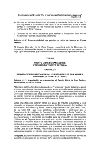 Continuación del Decreto “Por el cual se modifica la legislación aduanera”
Hoja No. 145
_____________________________________________________________
k) Informar por escrito a la autoridad aduanera, a más tardar dentro de los tres (3)
días siguientes a la ocurrencia del hecho o de su detección, sobre el hurto,
pérdida o sustracción de las mercancías sujetas a control aduanero de los
recintos de la Zona Franca y,
l) Disponer de las áreas necesarias para realizar la inspección física de las
mercancías y demás actuaciones aduaneras.
Artículo 410º. Responsabilidad por pérdida o retiro de bienes en Zonas
Francas.
El Usuario Operador de la Zona Franca responderá ante la Dirección de
Impuestos y Aduanas Nacionales por los tributos aduaneros y las sanciones a que
haya lugar de los bienes que sean sustraídos de sus recintos o perdidos en ellos.
TITULO X
PUERTO LIBRE DE SAN ANDRES,
PROVIDENCIA Y SANTA CATALINA
CAPITULO I
IMPORTACION DE MERCANCIAS AL PUERTO LIBRE DE SAN ANDRES,
PROVIDENCIA Y SANTA CATALINA
Artículo 411º. Importación de mercancías al Puerto Libre de San Andrés,
Providencia y Santa Catalina.
Al territorio del Puerto Libre de San Andrés, Providencia y Santa Catalina se podrá
importar toda clase de mercancías, excepto armas, estupefacientes, publicaciones
que atenten contra la moral y las buenas costumbres, mercancías prohibidas por
Convenios Internacionales a los que haya adherido o adhiera Colombia. Tampoco
se podrán importar los productos precursores de estupefacientes y las drogas y
estupefacientes no autorizados por el Ministerio de Salud.
Estas importaciones estarán libres del pago de tributos aduaneros y sólo
causarán un impuesto al consumo en favor del Departamento Archipiélago de
San Andrés, Providencia y Santa Catalina, equivalente al diez por ciento (10%)
de su valor CIF, que será percibido, administrado y controlado por el
Departamento Archipiélago de San Andrés, Providencia y Santa Catalina. Se
exceptúan de este impuesto, los comestibles, materiales para la construcción,
las maquinarias y elementos destinados para la prestación de los servicios
públicos en el Departamento, la maquinaria, equipo y repuestos destinados a
fomentar la industria local y la actividad pesquera, las plantas eléctricas en
cantidades no comerciales, los medicamentos, las naves para el transporte de
carga común o mixta y de pasajeros, que presten el servicio de ruta regular al
Puerto Libre de San Andrés, Providencia y Santa Catalina, y las mercancías
extranjeras llegadas en tránsito para su embarque futuro a puertos extranjeros.
Parágrafo. El procedimiento de recepción y registro de los documentos de viaje se
sujetará a lo dispuesto en los artículos 90º y siguientes del presente Decreto.
 