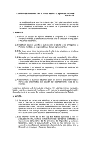 Continuación del Decreto “Por el cual se modifica la legislación aduanera”
Hoja No. 176
_____________________________________________________________
La sanción aplicable será de multa de cien (100) salarios mínimos legales
mensuales vigentes, o suspensión hasta por tres (3) meses, o cancelación
de la respectiva autorización, dependiendo de la gravedad del perjuicio
causado a los intereses del Estado.
2. GRAVES
2.1.Utilizar un código de registro diferente al asignado a la Sociedad al
adelantar trámites, o refrendar documentos ante la Dirección de Impuestos
y Aduanas Nacionales.
2.2.Modificar, estando vigente su autorización, el objeto social principal de la
Persona Jurídica o la responsabilidad de sus representantes.
2.3.Dar lugar a que como consecuencia directa de su actuación, se produzca
el abandono o decomiso de una mercancía.
2.4.No contar con los equipos e infraestructura de computación, informática y
comunicaciones requeridos por la autoridad aduanera para la presentación
y transmisión electrónica de las declaraciones relativas a los regímenes
aduaneros y los documentos e información que dicha entidad determine.
2.5.No mantener o no adecuar los requisitos y condiciones en virtud de los
cuales se les otorgó la autorización.
2.6.Anunciarse por cualquier medio, como Sociedad de Intermediación
Aduanera, sin haber obtenido la correspondiente autorización e inscripción.
2.7.No informar a la autoridad aduanera sobre los excesos o las diferencias de
mercancías encontradas con ocasión del reconocimiento físico de las
mismas.
La sanción aplicable será de multa de cincuenta (50) salarios mínimos mensuales
legales vigentes, o suspensión hasta por un (1) mes, de la respectiva autorización,
dependiendo de la gravedad del perjuicio causado a los intereses del Estado.
3. LEVES:
3.1. No expedir los carnés que identifican a sus representantes y auxiliares
ante la Dirección de Impuestos y Aduanas Nacionales, expedirlos sin las
características técnicas establecidas por la Dirección de Impuestos y
Aduanas Nacionales, utilizarlos indebidamente o no destruirlos, una vez
quede en firme el acto administrativo de autorización o renovación, o aquel
mediante el cual se haya impuesto sanción de suspensión o cancelación
de la autorización como Sociedad de Intermediación Aduanera.
3.2.No informar dentro de los tres (3) días hábiles siguientes a que se
produzca el hecho, vía fax o correo electrónico y por correo certificado a la
dependencia competente de la Dirección de Impuestos y Aduanas
Nacionales, sobre la desvinculación y retiro de las personas que se
encuentren inscritas para representar a la sociedad y para actuar ante la
Dirección de Impuestos y Aduanas Nacionales.
 