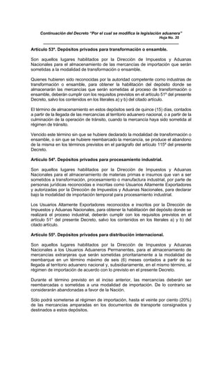 Continuación del Decreto “Por el cual se modifica la legislación aduanera”
Hoja No. 35
_____________________________________________________________
Artículo 53º. Depósitos privados para transformación o ensamble.
Son aquellos lugares habilitados por la Dirección de Impuestos y Aduanas
Nacionales para el almacenamiento de las mercancías de importación que serán
sometidas a la modalidad de transformación o ensamble.
Quienes hubieren sido reconocidas por la autoridad competente como industrias de
transformación o ensamble, para obtener la habilitación del depósito donde se
almacenarán las mercancías que serán sometidas al proceso de transformación o
ensamble, deberán cumplir con los requisitos previstos en el artículo 51º del presente
Decreto, salvo los contenidos en los literales a) y b) del citado artículo.
El término de almacenamiento en estos depósitos será de quince (15) días, contados
a partir de la llegada de las mercancías al territorio aduanero nacional, o a partir de la
culminación de la operación de tránsito, cuando la mercancía haya sido sometida al
régimen de tránsito.
Vencido este término sin que se hubiere declarado la modalidad de transformación o
ensamble, o sin que se hubiere reembarcado la mercancía, se produce el abandono
de la misma en los términos previstos en el parágrafo del artículo 115º del presente
Decreto.
Artículo 54º. Depósitos privados para procesamiento industrial.
Son aquellos lugares habilitados por la Dirección de Impuestos y Aduanas
Nacionales para el almacenamiento de materias primas e insumos que van a ser
sometidos a transformación, procesamiento o manufactura industrial, por parte de
personas jurídicas reconocidas e inscritas como Usuarios Altamente Exportadores
y autorizadas por la Dirección de Impuestos y Aduanas Nacionales, para declarar
bajo la modalidad de importación temporal para procesamiento industrial.
Los Usuarios Altamente Exportadores reconocidos e inscritos por la Dirección de
Impuestos y Aduanas Nacionales, para obtener la habilitación del depósito donde se
realizará el proceso industrial, deberán cumplir con los requisitos previstos en el
artículo 51° del presente Decreto, salvo los contenidos en los literales a) y b) del
citado artículo.
Artículo 55º. Depósitos privados para distribución internacional.
Son aquellos lugares habilitados por la Dirección de Impuestos y Aduanas
Nacionales a los Usuarios Aduaneros Permanentes, para el almacenamiento de
mercancías extranjeras que serán sometidas prioritariamente a la modalidad de
reembarque en un término máximo de seis (6) meses contados a partir de su
llegada al territorio aduanero nacional y, subsidiariamente, en el mismo término, al
régimen de importación de acuerdo con lo previsto en el presente Decreto.
Durante el término previsto en el inciso anterior, las mercancías deberán ser
reembarcadas o sometidas a una modalidad de importación. De lo contrario se
considerarán abandonadas a favor de la Nación.
Sólo podrá someterse al régimen de importación, hasta el veinte por ciento (20%)
de las mercancías amparadas en los documentos de transporte consignados y
destinados a estos depósitos.
 