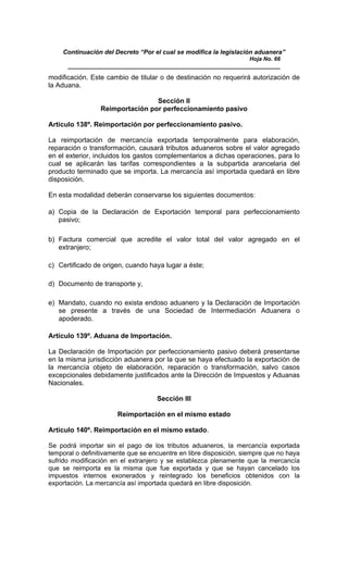 Continuación del Decreto “Por el cual se modifica la legislación aduanera”
Hoja No. 66
_____________________________________________________________
modificación. Este cambio de titular o de destinación no requerirá autorización de
la Aduana.
Sección II
Reimportación por perfeccionamiento pasivo
Artículo 138º. Reimportación por perfeccionamiento pasivo.
La reimportación de mercancía exportada temporalmente para elaboración,
reparación o transformación, causará tributos aduaneros sobre el valor agregado
en el exterior, incluidos los gastos complementarios a dichas operaciones, para lo
cual se aplicarán las tarifas correspondientes a la subpartida arancelaria del
producto terminado que se importa. La mercancía así importada quedará en libre
disposición.
En esta modalidad deberán conservarse los siguientes documentos:
a) Copia de la Declaración de Exportación temporal para perfeccionamiento
pasivo;
b) Factura comercial que acredite el valor total del valor agregado en el
extranjero;
c) Certificado de origen, cuando haya lugar a éste;
d) Documento de transporte y,
e) Mandato, cuando no exista endoso aduanero y la Declaración de Importación
se presente a través de una Sociedad de Intermediación Aduanera o
apoderado.
Artículo 139º. Aduana de Importación.
La Declaración de Importación por perfeccionamiento pasivo deberá presentarse
en la misma jurisdicción aduanera por la que se haya efectuado la exportación de
la mercancía objeto de elaboración, reparación o transformación, salvo casos
excepcionales debidamente justificados ante la Dirección de Impuestos y Aduanas
Nacionales.
Sección III
Reimportación en el mismo estado
Artículo 140º. Reimportación en el mismo estado.
Se podrá importar sin el pago de los tributos aduaneros, la mercancía exportada
temporal o definitivamente que se encuentre en libre disposición, siempre que no haya
sufrido modificación en el extranjero y se establezca plenamente que la mercancía
que se reimporta es la misma que fue exportada y que se hayan cancelado los
impuestos internos exonerados y reintegrado los beneficios obtenidos con la
exportación. La mercancía así importada quedará en libre disposición.
 