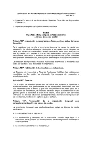 Continuación del Decreto “Por el cual se modifica la legislación aduanera”
Hoja No. 75
_____________________________________________________________
b) Importación temporal en desarrollo de Sistemas Especiales de Importación-
Exportación.
c) Importación temporal para procesamiento industrial.
Parte I
Importación temporal para perfeccionamiento
activo de bienes de capital
Artículo 163º. Importación temporal para perfeccionamiento activo de bienes
de capital.
Es la modalidad que permite la importación temporal de bienes de capital, con
suspensión de tributos aduaneros, destinados a ser reexportados, después de
haber sido sometidos a reparación o acondicionamiento, en un plazo no superior a
seis (6) meses y con base en la cual su disposición queda restringida. En casos
debidamente justificados, la autoridad aduanera podrá autorizar plazos superiores
a los previstos en este artículo, hasta por un termino igual al otorgado inicialmente.
La Dirección de Impuestos y Aduanas Nacionales determinará la mercancía que
podrá ser objeto de esta modalidad de importación.
Artículo 164º. Habilitación de las instalaciones industriales.
La Dirección de Impuestos y Aduanas Nacionales habilitará las instalaciones
industriales en las cuales se efectuarán los procesos de reparación o
acondicionamiento.
Artículo 165º. Garantía.
Con el objeto de asegurar que el bien de capital será sometido a reparación o
acondicionamiento, que permanecerá en las instalaciones industriales que han
sido habilitadas para el efecto y que será reexportado en el plazo fijado en la
Declaración de Importación, la autoridad aduanera exigirá la constitución de una
garantía global o específica a favor de la Nación, hasta por el cien por ciento
(100%) de los tributos aduaneros correspondientes a la mercancía importada en
las condiciones, modalidades y plazos que se señalen.
Artículo 166º. Terminación de la importación temporal para
perfeccionamiento activo de bienes de capital.
La importación temporal para perfeccionamiento activo de bienes de capital
termina con:
a) La reexportación de la mercancía;
b) La aprehensión y decomiso de la mercancía, cuando haya lugar a la
efectividad de la garantía por incumplimiento de las obligaciones inherentes a
esta modalidad;
c) El abandono voluntario de la mercancía, o
 