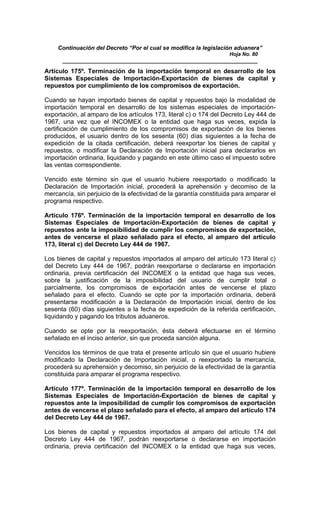 Continuación del Decreto “Por el cual se modifica la legislación aduanera”
Hoja No. 80
_____________________________________________________________
Artículo 175º. Terminación de la importación temporal en desarrollo de los
Sistemas Especiales de Importación-Exportación de bienes de capital y
repuestos por cumplimiento de los compromisos de exportación.
Cuando se hayan importado bienes de capital y repuestos bajo la modalidad de
importación temporal en desarrollo de los sistemas especiales de importación-
exportación, al amparo de los artículos 173, literal c) o 174 del Decreto Ley 444 de
1967, una vez que el INCOMEX o la entidad que haga sus veces, expida la
certificación de cumplimiento de los compromisos de exportación de los bienes
producidos, el usuario dentro de los sesenta (60) días siguientes a la fecha de
expedición de la citada certificación, deberá reexportar los bienes de capital y
repuestos, o modificar la Declaración de Importación inicial para declararlos en
importación ordinaria, liquidando y pagando en este último caso el impuesto sobre
las ventas correspondiente.
Vencido este término sin que el usuario hubiere reexportado o modificado la
Declaración de Importación inicial, procederá la aprehensión y decomiso de la
mercancía, sin perjuicio de la efectividad de la garantía constituida para amparar el
programa respectivo.
Artículo 176º. Terminación de la importación temporal en desarrollo de los
Sistemas Especiales de Importación-Exportación de bienes de capital y
repuestos ante la imposibilidad de cumplir los compromisos de exportación,
antes de vencerse el plazo señalado para el efecto, al amparo del artículo
173, literal c) del Decreto Ley 444 de 1967.
Los bienes de capital y repuestos importados al amparo del artículo 173 literal c)
del Decreto Ley 444 de 1967, podrán reexportarse o declararse en importación
ordinaria, previa certificación del INCOMEX o la entidad que haga sus veces,
sobre la justificación de la imposibilidad del usuario de cumplir total o
parcialmente, los compromisos de exportación antes de vencerse el plazo
señalado para el efecto. Cuando se opte por la importación ordinaria, deberá
presentarse modificación a la Declaración de Importación inicial, dentro de los
sesenta (60) días siguientes a la fecha de expedición de la referida certificación,
liquidando y pagando los tributos aduaneros.
Cuando se opte por la reexportación, ésta deberá efectuarse en el término
señalado en el inciso anterior, sin que proceda sanción alguna.
Vencidos los términos de que trata el presente artículo sin que el usuario hubiere
modificado la Declaración de Importación inicial, o reexportado la mercancía,
procederá su aprehensión y decomiso, sin perjuicio de la efectividad de la garantía
constituida para amparar el programa respectivo.
Artículo 177º. Terminación de la importación temporal en desarrollo de los
Sistemas Especiales de Importación-Exportación de bienes de capital y
repuestos ante la imposibilidad de cumplir los compromisos de exportación
antes de vencerse el plazo señalado para el efecto, al amparo del artículo 174
del Decreto Ley 444 de 1967.
Los bienes de capital y repuestos importados al amparo del artículo 174 del
Decreto Ley 444 de 1967, podrán reexportarse o declararse en importación
ordinaria, previa certificación del INCOMEX o la entidad que haga sus veces,
 