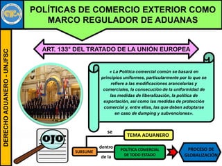 DERECHOADUANERO-UNJFSC
POLÍTICAS DE COMERCIO EXTERIOR COMO
MARCO REGULADOR DE ADUANAS
« La Política comercial común se basará en
principios uniformes, particularmente por lo que se
refiere a las modificaciones arancelarias y
comerciales, la consecución de la uniformidad de
las medidas de liberalización, la política de
exportación, así como las medidas de protección
comercial y, entre ellas, las que deben adoptarse
en caso de dumping y subvenciones».
ART. 133° DEL TRATADO DE LA UNIÓN EUROPEA
OJO
TEMA ADUANERO
SUBSUME POLÍTICA COMERCIAL
DE TODO ESTADO
dentro
de la
PROCESO DE
GLOBALIZACIÓN
se
 