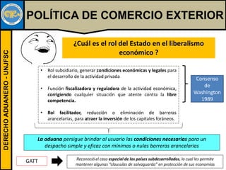 DERECHOADUANERO-UNJFSC
POLÍTICA DE COMERCIO EXTERIOR
¿Cuál es el rol del Estado en el liberalismo
económico ?
• Rol subsidiario, generar condiciones económicas y legales para
el desarrollo de la actividad privada
• Función fiscalizadora y reguladora de la actividad económica,
corrigiendo cualquier situación que atente contra la libre
competencia.
• Rol facilitador, reducción o eliminación de barreras
arancelarias, para atraer la inversión de los capitales foráneos.
Consenso
de
Washington
1989
La aduana persigue brindar al usuario las condiciones necesarias para un
despacho simple y eficaz con mínimas o nulas barreras arancelarias
GATT Reconoció el caso especial de los países subdesarrollados, lo cual les permite
mantener algunas “clausulas de salvaguarda” en protección de sus economías
 