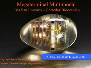 Megaterminal Multimodal
Isla San Lorenzo – Corredor Bioceanico
Ing. Yuri Rojas Seminario
Asesor Técnico – Grupo Megapuerto
ADUATEL 21 de Julio de 2009
 