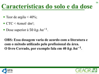  Teor de argila < 40%;
 CTC < 4cmol/ dm³;
 Dose superior à 50 𝑘𝑔. ℎ𝑎−1.
Características do solo e da dose
16
OBS: Essa dosagem varia de acordo com a literatura e
com o método utilizado pelo profissional da área.
O livro Cerrado, por exemplo fala em 40 𝒌𝒈. 𝒉𝒂−𝟏
.
 