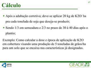  Após a adubação corretiva; deve-se aplicar 20 kg de K2O/ ha
pra cada tonelada de soja que deseja-se produzir;
 Sendo 1/3 em semeadura e 2/3 no prazo de 30 à 40 dias após o
plantio;
Cálculo
17
Exemplo: Como calcular a dose e época de aplicação de K2O
em cobertura visando uma produção de 5 toneladas de grãos/ha
para um solo que se encaixa nas características já designadas.
 