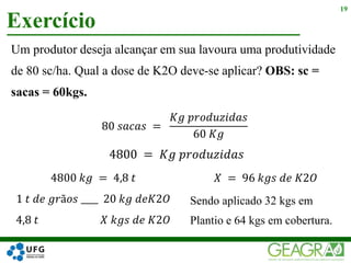 Um produtor deseja alcançar em sua lavoura uma produtividade
de 80 sc/ha. Qual a dose de K2O deve-se aplicar? OBS: sc =
sacas = 60kgs.
Exercício
19
80 𝑠𝑎𝑐𝑎𝑠 =
𝐾𝑔 𝑝𝑟𝑜𝑑𝑢𝑧𝑖𝑑𝑎𝑠
60 𝐾𝑔
4800 = 𝐾𝑔 𝑝𝑟𝑜𝑑𝑢𝑧𝑖𝑑𝑎𝑠
4800 𝑘𝑔 = 4,8 𝑡
1 𝑡 𝑑𝑒 𝑔𝑟ã𝑜𝑠 ____ 20 𝑘𝑔 𝑑𝑒𝐾2𝑂
4,8 𝑡 𝑋 𝑘𝑔𝑠 𝑑𝑒 𝐾2𝑂
𝑋 = 96 𝑘𝑔𝑠 𝑑𝑒 𝐾2𝑂
Sendo aplicado 32 kgs em
Plantio e 64 kgs em cobertura.
 