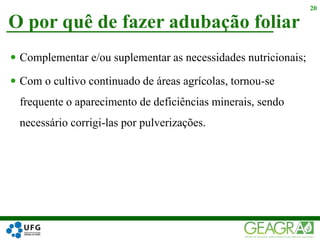  Complementar e/ou suplementar as necessidades nutricionais;
 Com o cultivo continuado de áreas agrícolas, tornou-se
frequente o aparecimento de deficiências minerais, sendo
necessário corrigi-las por pulverizações.
O por quê de fazer adubação foliar
20
 