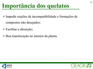  Impedir reações de incompatibilidade e formações de
compostos não desejados;
 Facilitar a absorção;
 Boa translocação no interior da planta.
Importância dos quelatos
33
 