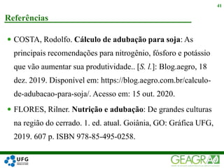  COSTA, Rodolfo. Cálculo de adubação para soja: As
principais recomendações para nitrogênio, fósforo e potássio
que vão aumentar sua produtividade.. [S. l.]: Blog.aegro, 18
dez. 2019. Disponível em: https://blog.aegro.com.br/calculo-
de-adubacao-para-soja/. Acesso em: 15 out. 2020.
 FLORES, Rilner. Nutrição e adubação: De grandes culturas
na região do cerrado. 1. ed. atual. Goiânia, GO: Gráfica UFG,
2019. 607 p. ISBN 978-85-495-0258.
Referências
41
 