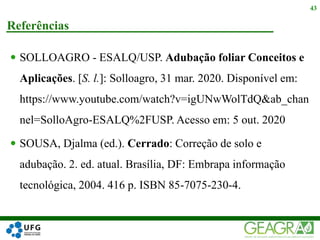  SOLLOAGRO - ESALQ/USP. Adubação foliar Conceitos e
Aplicações. [S. l.]: Solloagro, 31 mar. 2020. Disponível em:
https://www.youtube.com/watch?v=igUNwWolTdQ&ab_chan
nel=SolloAgro-ESALQ%2FUSP. Acesso em: 5 out. 2020
 SOUSA, Djalma (ed.). Cerrado: Correção de solo e
adubação. 2. ed. atual. Brasília, DF: Embrapa informação
tecnológica, 2004. 416 p. ISBN 85-7075-230-4.
Referências
43
 
