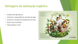 Vantagens da adubação orgânica
 Ausência de agrotóxicos
 Aumenta a capacidade de retenção de água
 Ameniza a variação da temperatura do solo
 Possui mais nutrientes
 Não prejudica o solo
 