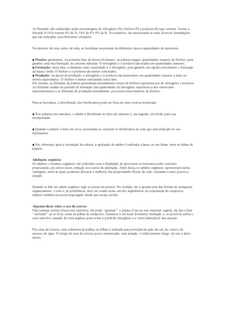 As fórmulas são conhecidas pelas porcentagens de nitrogênio (N), fósforo (P) e potássio (K) que contém. Assim, a
fórmula 4-14-8 contém 4% de N, 14% de P e 8% de K. No comércio são encontradas as mais diversas formulações
que são indicadas paradiferentes situações.
No decorrer de seus ciclos de vida, as hortaliças necessitam de diferentes tipos equantidades de nutrientes.
■ Plantio: geralmente, na primeira fase de desenvolvimento, as plantas exigem quantidades maiores de fósforo, para
garantir uma boa formação do sistema radicular. O nitrogênio e o potássio são usados em quantidades menores.
■ Formação: nesta fase, o elemento mais requisitado é o nitrogênio, para garantir um rápido crescimento e formação
da massa verde. O fósforo e o potássio são menos solicitados.
■ Produção: na época de produção, o nitrogênio e o potássio são necessários em quantidades maiores e mais ou
menos equivalentes. O fósforo é menos consumido nesta fase.
Em resumo, as fórmulas de plantio apresentam normalmente teores de fósforo superiores aos de nitrogênio e potássio.
As fórmulas usadas no período de formação têm quantidades de nitrogênio superiores à dos outros dois
macronutrientes e as fórmulas de produção normalmente possuemteores menores de fósforo.
Para as hortaliças, a distribuição dos fertilizantes pode ser feita em área totalou localizada:
■ Nos plantios em canteiros, o adubo é distribuído no leito do canteiro e, em seguida, revolvido para sua
incorporação.
■ Quando o plantio é feito em cova, recomenda-se misturar os fertilizantes ao solo que será utilizado no seu
enchimento.
■ Em cobertura, após a instalação da cultura, a aplicação do adubo é realizada a lanço ou em faixas entre as linhas de
plantio.
Adubação orgânica
Os adubos e resíduos orgânicos são utilizados com a finalidade de aproveitar os nutrientes neles contidos
propiciando, em certos casos, redução nos custos da adubação. Além desta, os adubos orgânicos apresentamoutras
vantagens, entre as quais podemos destacar a melhoria das propriedades físicas do solo, tornando-o mais poroso e
arejado.
Quando se fala em adubo orgânico logo se pensa em esterco. Na verdade, ele é apenas uma das formas de enriquecer
organicamente o solo e, de preferência, deve ser usado como um dos ingredientes na preparação do composto,
embora também possaser empregado desde que esteja curtido.
Algumas dicas sobre o uso do esterco
Não coloque esterco fresco nos canteiros: ele pode‘‘queimar’’ a planta. Com ou sem material vegetal, ele deve ficar
‘‘curtindo’’ ao ar livre, como as pilhas de composto. Amontoe-o em local levemente inclinado e, se possível, cubra-o
com uma leve camada de terra argilosa para evitar a perdade nitrogênio e a visita indesejável das moscas.
Por cima do esterco, uma cobertura de palhas ou folhas é indicada para proteção da ação do sol, do vento e do
excesso de água. O tempo de cura do esterco puro e amontoado, sem aeração, é relativamente longo: de seis a doze
meses.
 