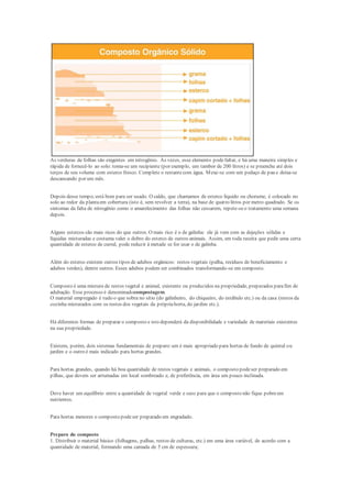 As verduras de folhas são exigentes em nitrogênio. Às vezes, esse elemento podefaltar, e há uma maneira simples e
rápida de fornecê-lo ao solo: toma-se um recipiente (por exemplo, um tambor de 200 litros) e se preenche até dois
terços de seu volume com esterco fresco. Complete o restantecom água. Mexe-se com um pedaço de pau e deixa-se
descansando por um mês.
Depois desse tempo, está bom para ser usado. O caldo, que chamamos de esterco líquido ou chorume, é colocado no
solo ao redor da plantaem cobertura (isto é, sem revolver a terra), na base de quatro litros por metro quadrado. Se os
sintomas da falta de nitrogênio como o amarelecimento das folhas não cessarem, repete-seo tratamento uma semana
depois.
Alguns estercos são mais ricos do que outros. O mais rico é o de galinha: ele já vem com as dejeções sólidas e
líquidas misturadas e costuma valer o dobro do esterco de outros animais. Assim, em toda receita que pedir uma certa
quantidade de esterco de curral, pode reduzir à metade se for usar o de galinha.
Além do esterco existem outros tipos de adubos orgânicos: restos vegetais (palha, resíduos de beneficiamento e
adubos verdes), dentre outros. Esses adubos podem ser combinados transformando-se em composto.
Composto é uma mistura de restos vegetal e animal, existente ou produzidos na propriedade, preparados parafim de
adubação. Esse processo é denominadocompostagem.
O material empregado é tudo o que sobra no sítio (do galinheiro, do chiqueiro, do estábulo etc.) ou da casa (restos da
cozinha misturados com os restos dos vegetais da própriahorta, do jardim etc.).
Há diferentes formas de preparar o composto e isto dependerá da disponibilidade e variedade de materiais existentes
na sua propriedade.
Existem, porém, dois sistemas fundamentais de preparo:um é mais apropriado para hortas de fundo de quintal ou
jardim e o outro é mais indicado para hortas grandes.
Para hortas grandes, quando há boa quantidade de restos vegetais e animais, o composto podeser preparado em
pilhas, que devem ser arrumadas em local sombreado e, de preferência, em área um pouco inclinada.
Deve haver um equilíbrio entre a quantidade de vegetal verde e seco para que o composto não fique pobreem
nutrientes.
Para hortas menores o composto podeser preparado em engradado.
Preparo do composto
1. Distribuir o material básico (folhagens, palhas, restos de culturas, etc.) em uma área variável, de acordo com a
quantidade de material, formando uma camada de 5 cm de espessura;
 
