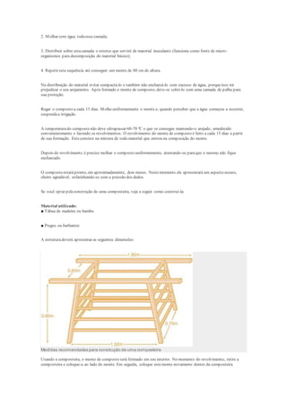 2. Molhar com água todaessa camada;
3. Distribuir sobre estacamada o esterco que servirá de material inoculante (funciona como fonte de micro-
organismos para decomposição do material básico);
4. Repetir esta sequência até conseguir um monte de 80 cm de altura.
Na distribuição do material evitar compactá-lo e também não encharcá-lo com excesso de água, porqueisso irá
prejudicar o seu arejamento. Após formado o monte de composto, deve-se cobri-lo com uma camada de palha para
sua proteção.
Regar o composto a cada 15 dias. Molheuniformemente o monte e, quando perceber que a água começou a escorrer,
suspendaa irrigação.
A temperaturado composto não deve ultrapassar 60-70 ºC o que se consegue mantendo-o arejado, umedecido
convenientemente e fazendo os revolvimentos. O revolvimento do monte de composto é feito a cada 15 dias a partir
de sua formação. Esteconsiste na mistura de todo material que entrou na composição do monte.
Depois do revolvimento é preciso molhar o composto uniformemente, atentando-se paraque o mesmo não fique
encharcado.
O composto estarápronto, em aproximadamente, dois meses. Nestemomento ele apresentará um aspecto escuro,
cheiro agradável, esfarinhando-se com a pressão dos dedos.
Se você optar pelaconstrução de uma composteira, veja a seguir como construí-la:
Material utilizado:
■ Tábua de madeira ou bambu
■ Pregos ou barbantes
A estruturadeverá apresentar as seguintes dimensões:
Medidas recomendadas para construção de uma composteira
Usando a composteira, o monte de composto será formado em seu interior. No momento do revolvimento, retire a
composteira e coloque-a ao lado do monte. Em seguida, coloque estemonte novamente dentro da composteira.
 