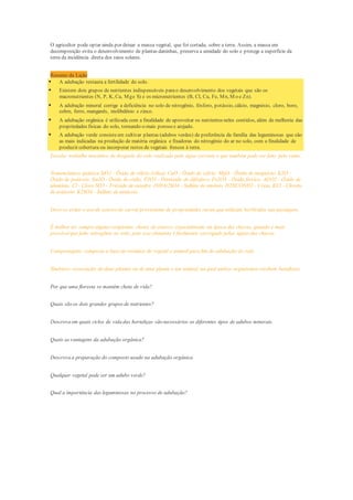 O agricultor pode optar ainda por deixar a massa vegetal, que foi cortada, sobre a terra. Assim, a massa em
decomposição evita o desenvolvimento de plantas daninhas, preserva a umidade do solo e protege a superfície da
terra da incidência direta dos raios solares.
Resumo da Lição
 A adubação restaura a fertilidade do solo.
 Existem dois grupos de nutrientes indispensáveis parao desenvolvimento dos vegetais que são os
macronutrientes (N, P, K, Ca, Mge S) e os micronutrientes (B, Cl, Cu, Fe, Mn, M o e Zn).
 A adubação mineral corrige a deficiência no solo de nitrogênio, fósforo, potássio, cálcio, magnésio, cloro, boro,
cobre, ferro, manganês, molibdênio e zinco.
 A adubação orgânica é utilizada com a finalidade de aproveitar os nutrientes neles contidos, além de melhoria das
propriedades físicas do solo, tornando-o mais poroso e arejado.
 A adubação verde consisteem cultivar plantas (adubos verdes) de preferência da família das leguminosas que são
as mais indicadas na produção de matéria orgânica e fixadoras do nitrogênio do ar no solo, com a finalidade de
produzir cobertura ou incorporar restos de vegetais frescos à terra.
Erosão: trabalho mecânico de desgaste do solo realizado pela água corrente e que também pode ser feito pelo vento.
Nomenclatura química SiO2 - Óxido de silício (sílica) CaO - Óxido de cálcio. MgO - Óxido de magnésio. K2O -
Óxido de potássio. Na2O - Óxido de sódio. P2O5 - Pentóxido de difósforo. Fe2O3 - Óxido férrico. Al2O2 - Óxido de
alumínio. Cl - Cloro SO3 - Trióxido de enxofre. (NH4)2SO4 - Sulfato de amônio. H2NCONH2 - Ureia. KCl - Cloreto
de potássio. K2SO4 - Sulfato de potássio.
Deve-se evitar o uso de esterco de curral proveniente de propriedades rurais que utilizam herbicidas nas pastagens.
É melhor ter semprealguns recipientes cheios de esterco, especialmente na época das chuvas, quando é mais
provávelque falte nitrogênio no solo, pois esse elemento é facilmente carregado pelas águas das chuvas.
Compostagem: composto a base de resíduos de vegetal e animal para fim de adubação do solo.
Simbiose: associação de duas plantas ou de uma planta e um animal, na qual ambos organismos recebem benefícios.
Por que uma floresta se mantém cheia de vida?
Quais são os dois grandes grupos de nutrientes?
Descreva em quais ciclos de vida das hortaliças são necessários os diferentes tipos de adubos minerais.
Quais as vantagens da adubação orgânica?
Descreva a preparação do composto usado na adubação orgânica.
Qualquer vegetal pode ser um adubo verde?
Qual a importância das leguminosas no processo de adubação?
 