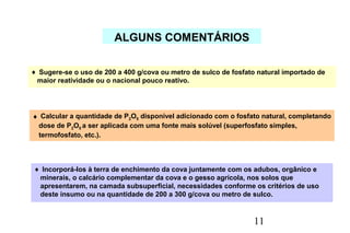 11
ALGUNS COMENTÁRIOS
♦ Sugere-se o uso de 200 a 400 g/cova ou metro de sulco de fosfato natural importado de
maior reatividade ou o nacional pouco reativo.
♦ Calcular a quantidade de P2O5 disponível adicionado com o fosfato natural, completando
dose de P2O5 a ser aplicada com uma fonte mais solúvel (superfosfato simples,
termofosfato, etc.).
♦ Incorporá-los à terra de enchimento da cova juntamente com os adubos, orgânico e
minerais, o calcário complementar da cova e o gesso agrícola, nos solos que
apresentarem, na camada subsuperficial, necessidades conforme os critérios de uso
deste insumo ou na quantidade de 200 a 300 g/cova ou metro de sulco.
 