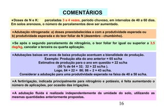 16
COMENTÁRIOS
♦Doses de N e K: parceladas 3 a 4 vezes, período chuvoso, em intervalos de 40 a 60 dias.
Em solos arenosos, o número de parcelamentos deve ser aumentado.
♦Adubação nitrogenada: a) doses preestabelecidas e com a produtividade esperada ou
b) produtividade esperada e do teor foliar de N (dezembro - chumbinho).
♦Se após o segundo parcelamento de nitrogênio, o teor foliar for igual ou superior a 3,5
dag/kg, cancelar a terceira ou quarta aplicação.
♦Adubações baixas em anos de baixa produção acentuam a bienalidade de produção.
Exemplo: Produção alta do ano anterior = 65 sc/ha
Estimativa de produção para o ano em questão = 22 sc/ha
(50 % de 64 = 32; 32 > 22 sc/ha ).
Logo, 64 + 22 = 86; 86 ÷ 2 = 43 sc/ha.
Considerar a adubação para uma produtividade esperada na faixa de 40 a 50 sc/ha.
♦A fertirrigação, indicada principalmente para nitrogênio e potássio, é feita aumentando o
número de aplicações, por ocasião das irrigações.
♦A adubação fluída é realizada independentemente da umidade do solo, utilizando as
mesmas quantidades anteriormente propostas.
 