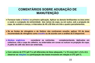18
COMENTÁRIOS SOBRE ADUBAÇÃO DE
MANUTENÇÃO
♦ Fornecer todo o fósforo na primeira aplicação. Aplicar os demais fertilizantes na área entre
o caule e a projeção da extremidade dos ramos da copa, ou em sulco, sob a projeção da
copa, de outubro a março, a intervalos de 40 a 60 dias em três a quatro parcelamentos.
♦ Se as fontes de nitrogênio e de fósforo não contiverem enxofre, aplicar 1/8 da dose
recomendada de nitrogênio como enxofre ou de acordo com a análise do S disponível.
♦ Adubos orgânicos considerar os nutrientes complementando. Aplicados em
cobertura, sob a copa do cafeeiro, ou enterrados em covas ou sulcos na projeção da copa.
A palha de café não deve ser enterrada.
♦ Com valores de CTC (pH 7) e pH diferentes da faixa adequada, 7 a 10 cmolc/dm3
e 5,6 a 6,5,
observar as relações e a participação das bases trocáveis em relação à CTC (pH 7).
 