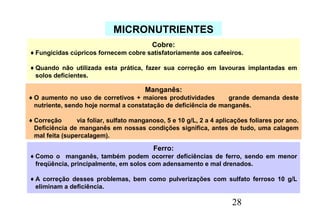 28
MICRONUTRIENTES
Cobre:
♦Fungicidas cúpricos fornecem cobre satisfatoriamente aos cafeeiros.
♦Quando não utilizada esta prática, fazer sua correção em lavouras implantadas em
solos deficientes.
Manganês:
♦O aumento no uso de corretivos + maiores produtividades grande demanda deste
nutriente, sendo hoje normal a constatação de deficiência de manganês.
♦Correção via foliar, sulfato manganoso, 5 e 10 g/L, 2 a 4 aplicações foliares por ano.
Deficiência de manganês em nossas condições significa, antes de tudo, uma calagem
mal feita (supercalagem).
Ferro:
♦Como o manganês, também podem ocorrer deficiências de ferro, sendo em menor
freqüência, principalmente, em solos com adensamento e mal drenados.
♦A correção desses problemas, bem como pulverizações com sulfato ferroso 10 g/L
eliminam a deficiência.
 
